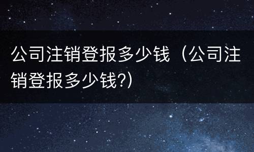 公司注销登报多少钱（公司注销登报多少钱?）