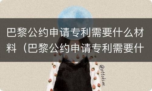 巴黎公约申请专利需要什么材料（巴黎公约申请专利需要什么材料呢）