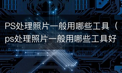 PS处理照片一般用哪些工具（ps处理照片一般用哪些工具好）