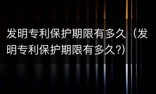 发明专利保护期限有多久（发明专利保护期限有多久?）