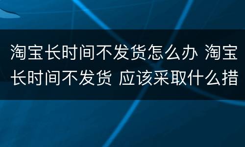 淘宝长时间不发货怎么办 淘宝长时间不发货 应该采取什么措施