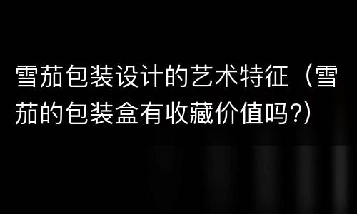 雪茄包装设计的艺术特征（雪茄的包装盒有收藏价值吗?）