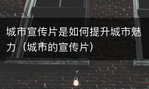 城市宣传片是如何提升城市魅力（城市的宣传片）