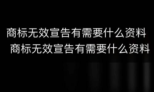 商标无效宣告有需要什么资料 商标无效宣告有需要什么资料申请