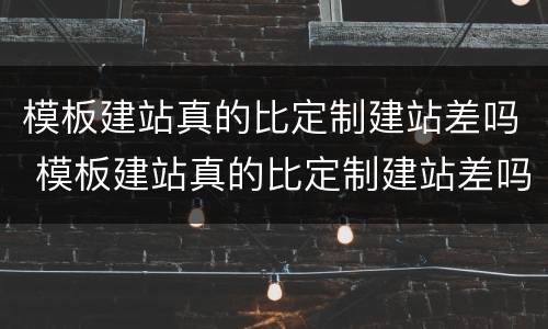 模板建站真的比定制建站差吗 模板建站真的比定制建站差吗为什么