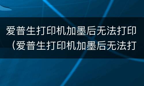 爱普生打印机加墨后无法打印（爱普生打印机加墨后无法打印怎么回事）