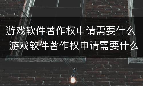 游戏软件著作权申请需要什么 游戏软件著作权申请需要什么材料