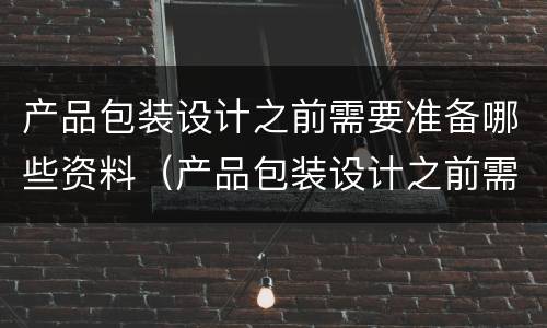 产品包装设计之前需要准备哪些资料（产品包装设计之前需要准备哪些资料和材料）