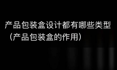 产品包装盒设计都有哪些类型（产品包装盒的作用）