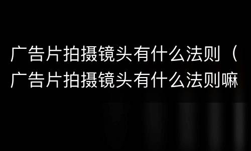 广告片拍摄镜头有什么法则（广告片拍摄镜头有什么法则嘛）