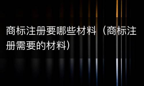商标注册要哪些材料（商标注册需要的材料）