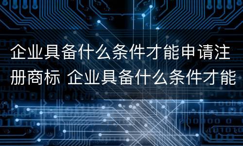 企业具备什么条件才能申请注册商标 企业具备什么条件才能申请注册商标产品