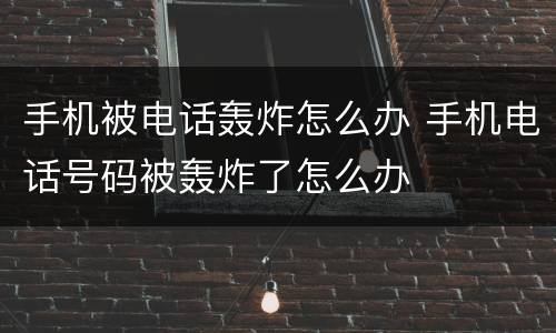 手机被电话轰炸怎么办 手机电话号码被轰炸了怎么办