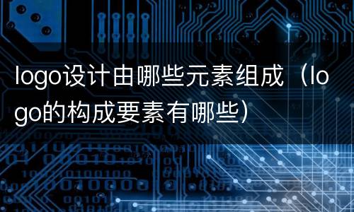 logo设计由哪些元素组成（logo的构成要素有哪些）