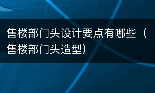 售楼部门头设计要点有哪些（售楼部门头造型）