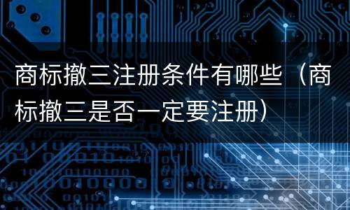 商标撤三注册条件有哪些（商标撤三是否一定要注册）
