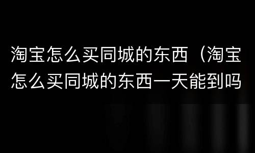 淘宝怎么买同城的东西（淘宝怎么买同城的东西一天能到吗）