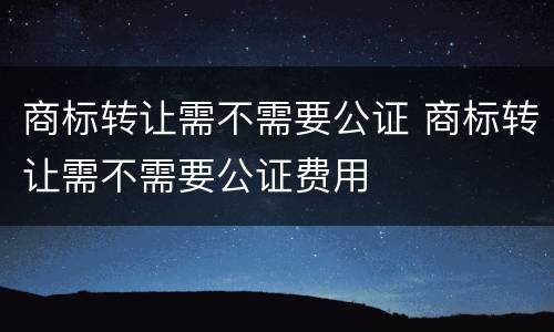 商标转让需不需要公证 商标转让需不需要公证费用