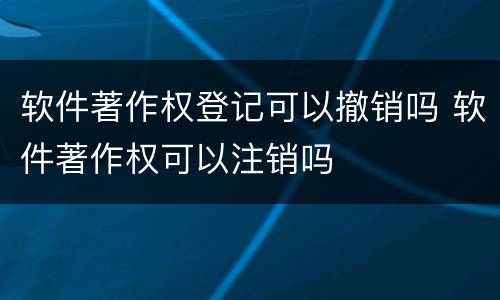 软件著作权登记可以撤销吗 软件著作权可以注销吗