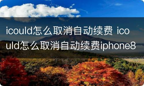 icould怎么取消自动续费 icould怎么取消自动续费iphone8p