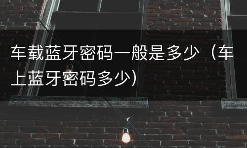 车载蓝牙密码一般是多少（车上蓝牙密码多少）
