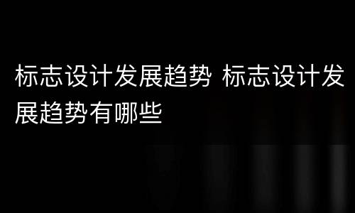 标志设计发展趋势 标志设计发展趋势有哪些