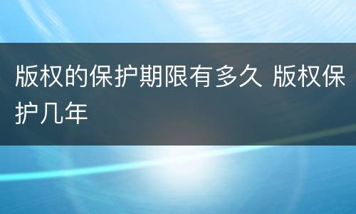 版权的保护期限有多久 版权保护几年