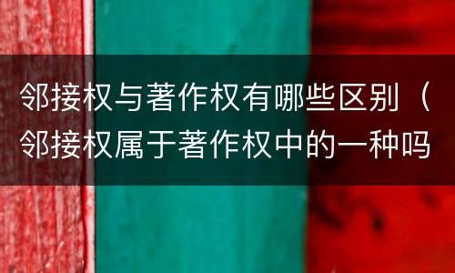 邻接权与著作权有哪些区别（邻接权属于著作权中的一种吗）