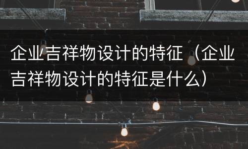 企业吉祥物设计的特征（企业吉祥物设计的特征是什么）
