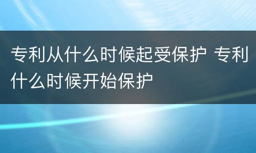 专利从什么时候起受保护 专利什么时候开始保护