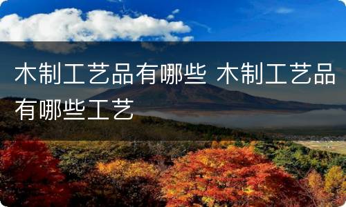 木制工艺品有哪些 木制工艺品有哪些工艺