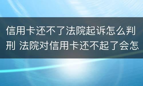 信用卡还不了法院起诉怎么判刑 法院对信用卡还不起了会怎么判