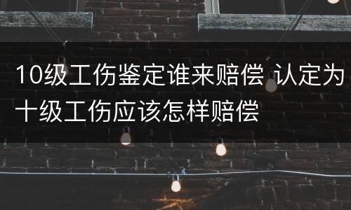 10级工伤鉴定谁来赔偿 认定为十级工伤应该怎样赔偿
