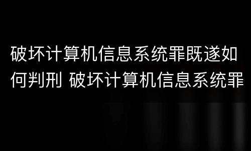 破坏计算机信息系统罪既遂如何判刑 破坏计算机信息系统罪后果严重如何认定