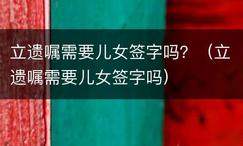 立遗嘱需要儿女签字吗？（立遗嘱需要儿女签字吗）