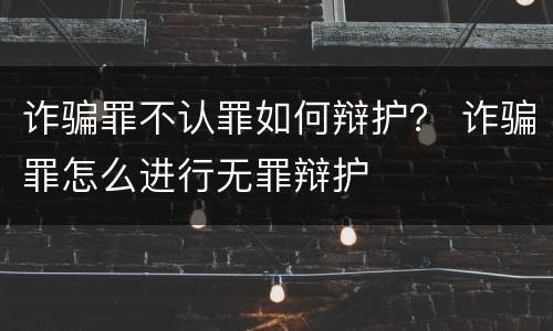 诈骗罪不认罪如何辩护？ 诈骗罪怎么进行无罪辩护