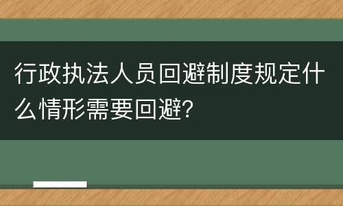 行政执法人员回避制度规定什么情形需要回避？