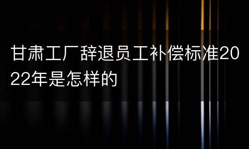 甘肃工厂辞退员工补偿标准2022年是怎样的