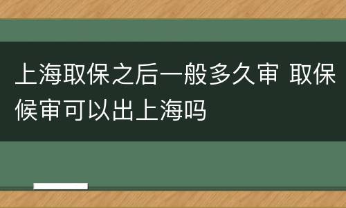 上海取保之后一般多久审 取保候审可以出上海吗