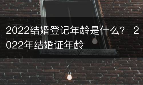 2022结婚登记年龄是什么？ 2022年结婚证年龄
