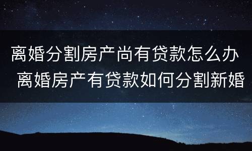 离婚分割房产尚有贷款怎么办 离婚房产有贷款如何分割新婚姻法