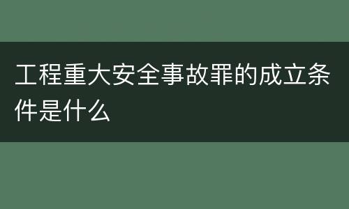 工程重大安全事故罪的成立条件是什么