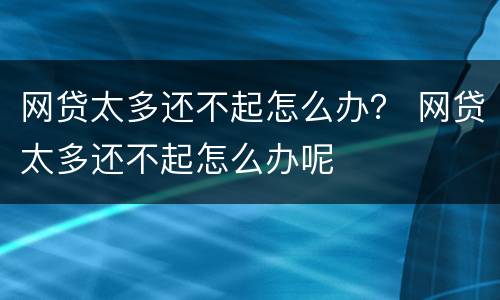 网贷太多还不起怎么办？ 网贷太多还不起怎么办呢