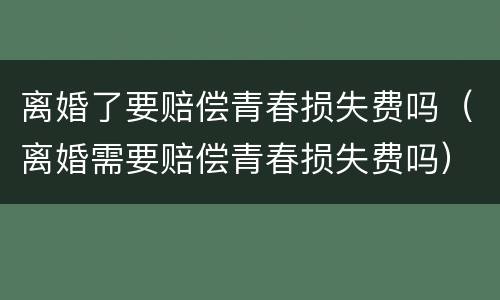 离婚了要赔偿青春损失费吗（离婚需要赔偿青春损失费吗）