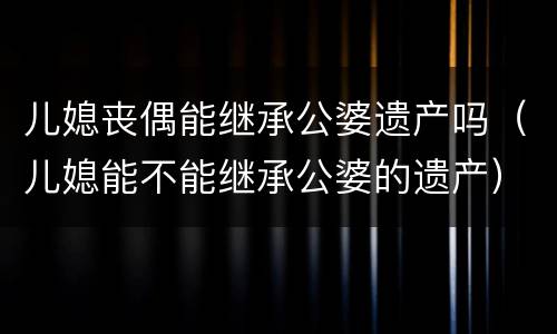 儿媳丧偶能继承公婆遗产吗（儿媳能不能继承公婆的遗产）