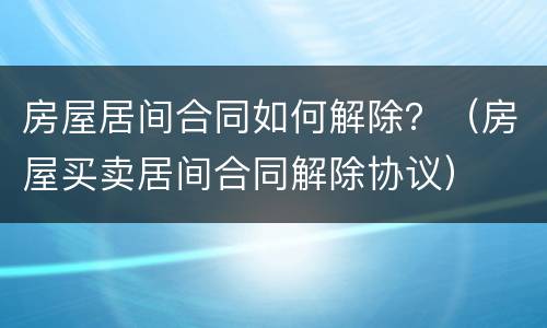 房屋居间合同如何解除？（房屋买卖居间合同解除协议）