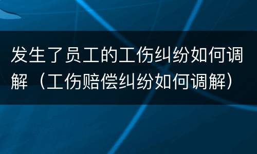 发生了员工的工伤纠纷如何调解（工伤赔偿纠纷如何调解）