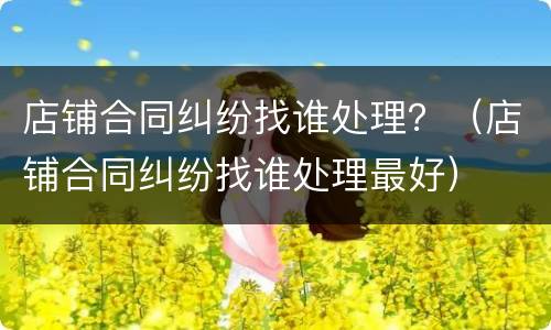 店铺合同纠纷找谁处理？（店铺合同纠纷找谁处理最好）