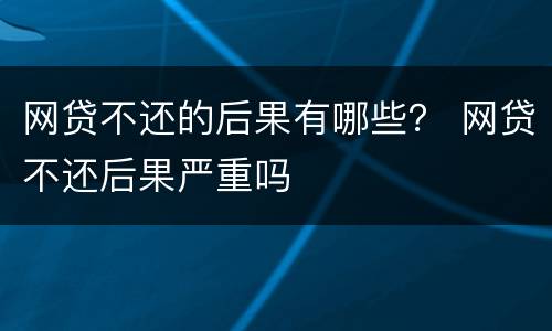 网贷不还的后果有哪些？ 网贷不还后果严重吗