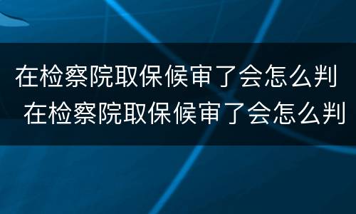 在检察院取保候审了会怎么判 在检察院取保候审了会怎么判决